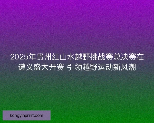 2025年贵州红山水越野挑战赛总决赛在遵义盛大开赛 引领越野运动新风潮