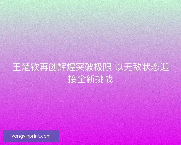 王楚钦再创辉煌突破极限 以无敌状态迎接全新挑战