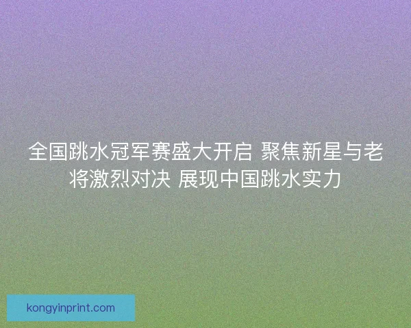 全国跳水冠军赛盛大开启 聚焦新星与老将激烈对决 展现中国跳水实力